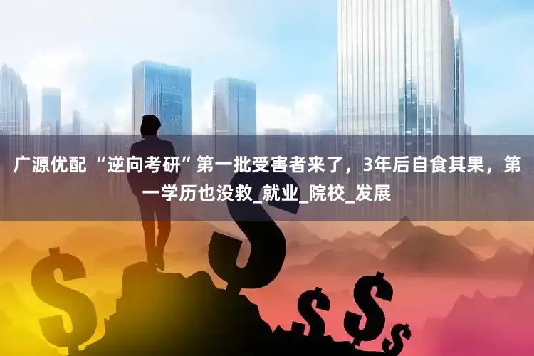 广源优配 “逆向考研”第一批受害者来了，3年后自食其果，第一学历也没救_就业_院校_发展