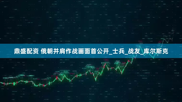 鼎盛配资 俄朝并肩作战画面首公开_士兵_战友_库尔斯克