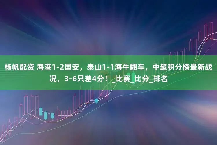 杨帆配资 海港1-2国安，泰山1-1海牛翻车，中超积分榜最新战况，3-6只差4分！_比赛_比分_排名