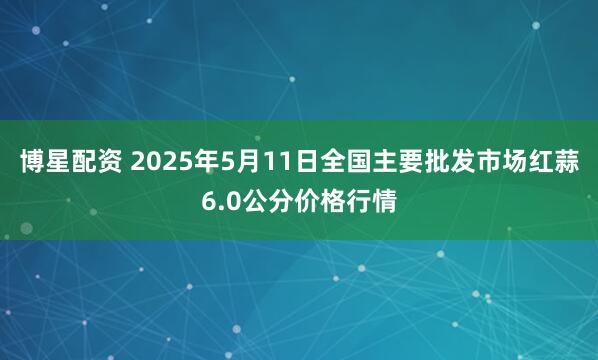 博星配资 2025年5月11日全国主要批发市场红蒜6.0公分价格行情