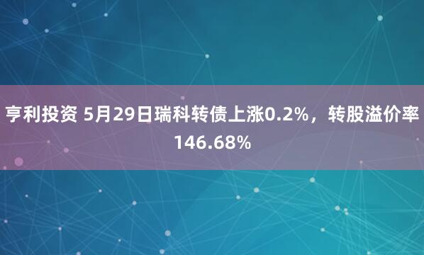 亨利投资 5月29日瑞科转债上涨0.2%，转股溢价率146.68%