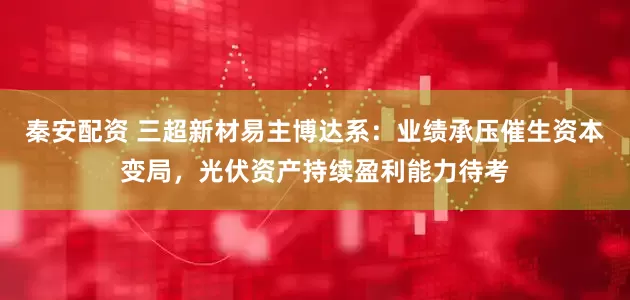 秦安配资 三超新材易主博达系：业绩承压催生资本变局，光伏资产持续盈利能力待考