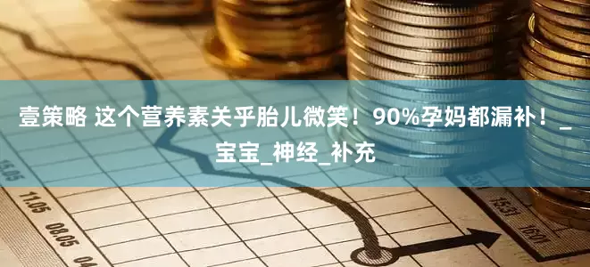 壹策略 这个营养素关乎胎儿微笑！90%孕妈都漏补！_宝宝_神经_补充