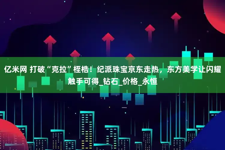亿米网 打破“克拉”桎梏！纪派珠宝京东走热，东方美学让闪耀触手可得_钻石_价格_永恒