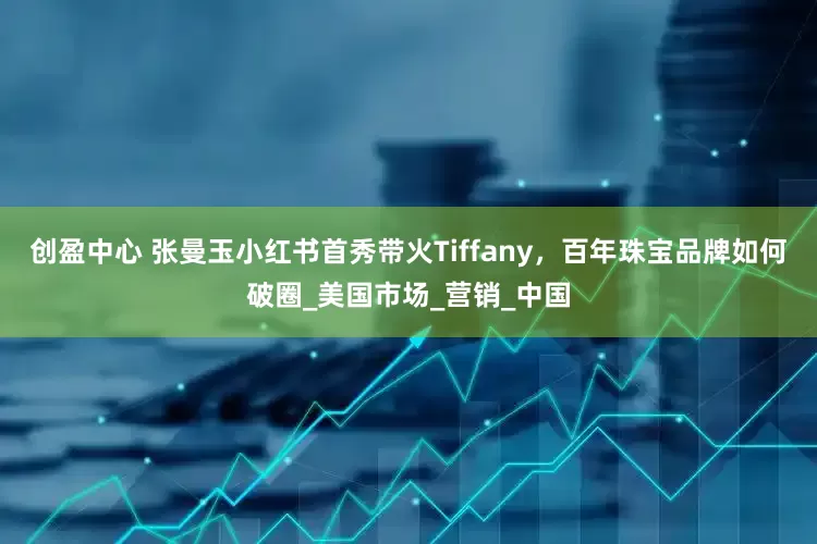 创盈中心 张曼玉小红书首秀带火Tiffany，百年珠宝品牌如何破圈_美国市场_营销_中国