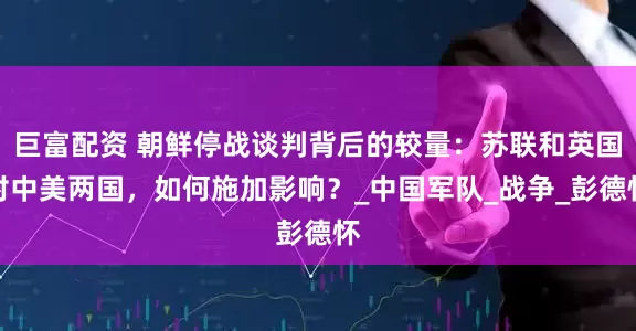 巨富配资 朝鲜停战谈判背后的较量：苏联和英国对中美两国，如何施加影响？_中国军队_战争_彭德怀