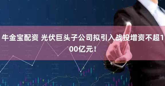 牛金宝配资 光伏巨头子公司拟引入战投增资不超100亿元！