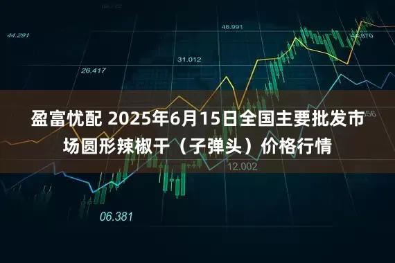 盈富忧配 2025年6月15日全国主要批发市场圆形辣椒干（子弹头）价格行情