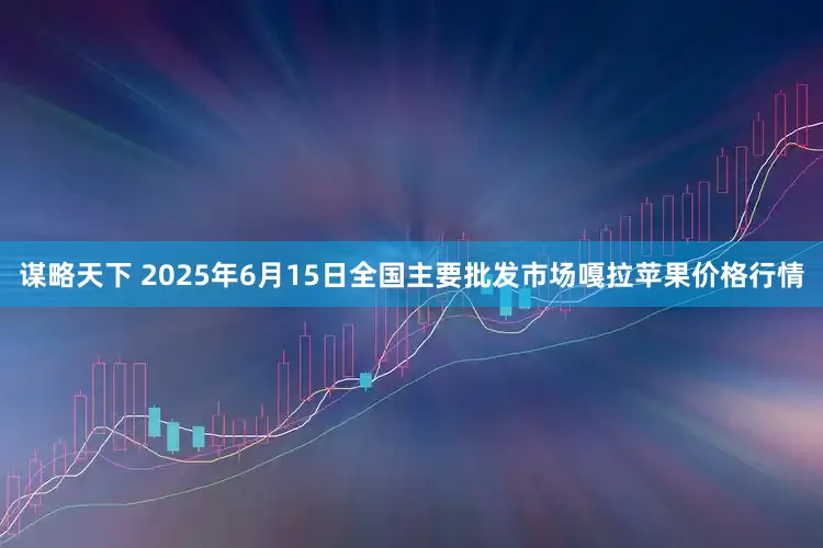 谋略天下 2025年6月15日全国主要批发市场嘎拉苹果价格行情