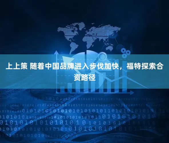 上上策 随着中国品牌进入步伐加快，福特探索合资路径