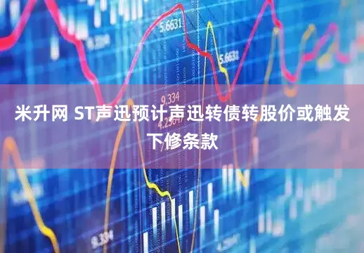 米升网 ST声迅预计声迅转债转股价或触发下修条款