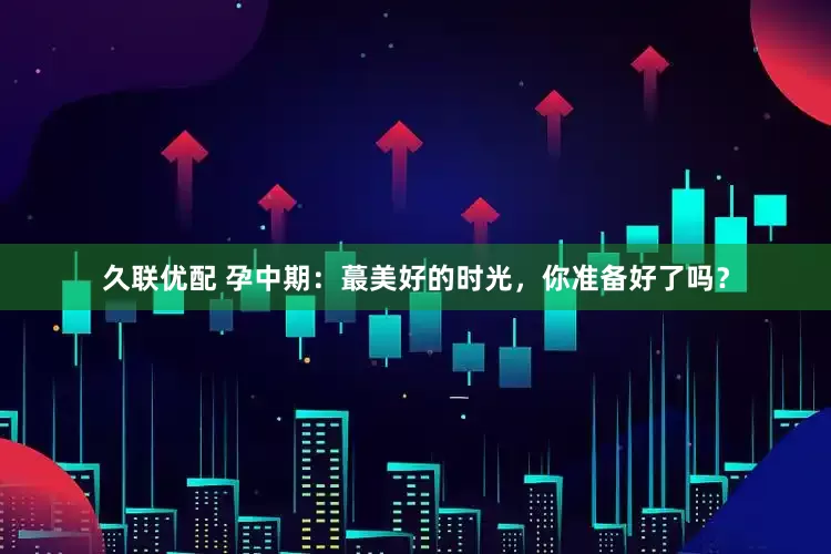 久联优配 孕中期：蕞美好的时光，你准备好了吗？