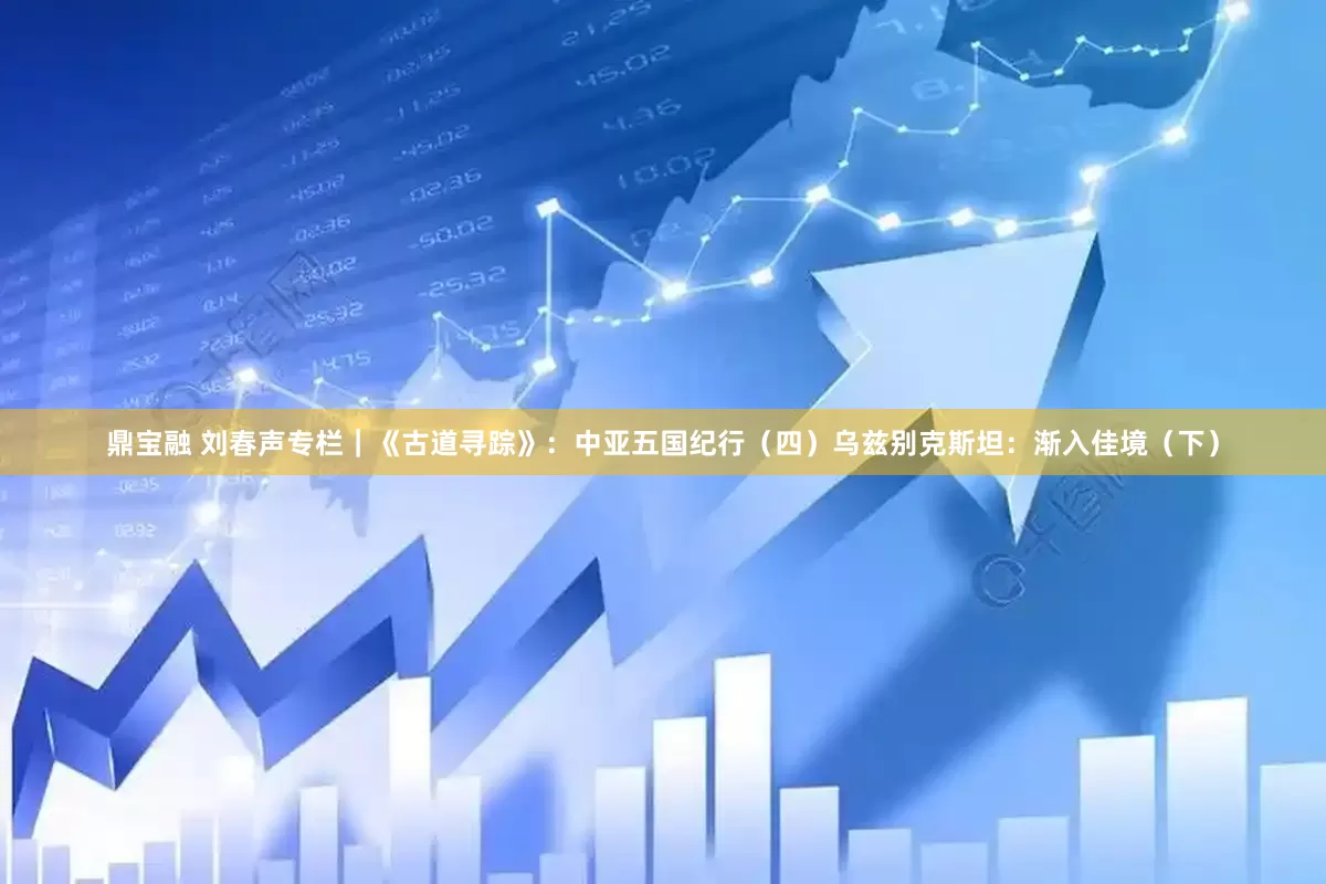 鼎宝融 刘春声专栏｜《古道寻踪》：中亚五国纪行（四）乌兹别克斯坦：渐入佳境（下）