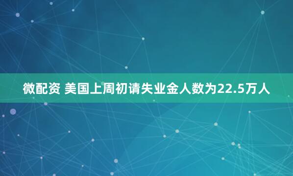 微配资 美国上周初请失业金人数为22.5万人