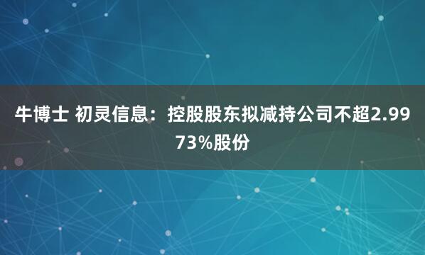 牛博士 初灵信息：控股股东拟减持公司不超2.9973%股份