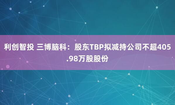 利创智投 三博脑科：股东TBP拟减持公司不超405.98万股股份